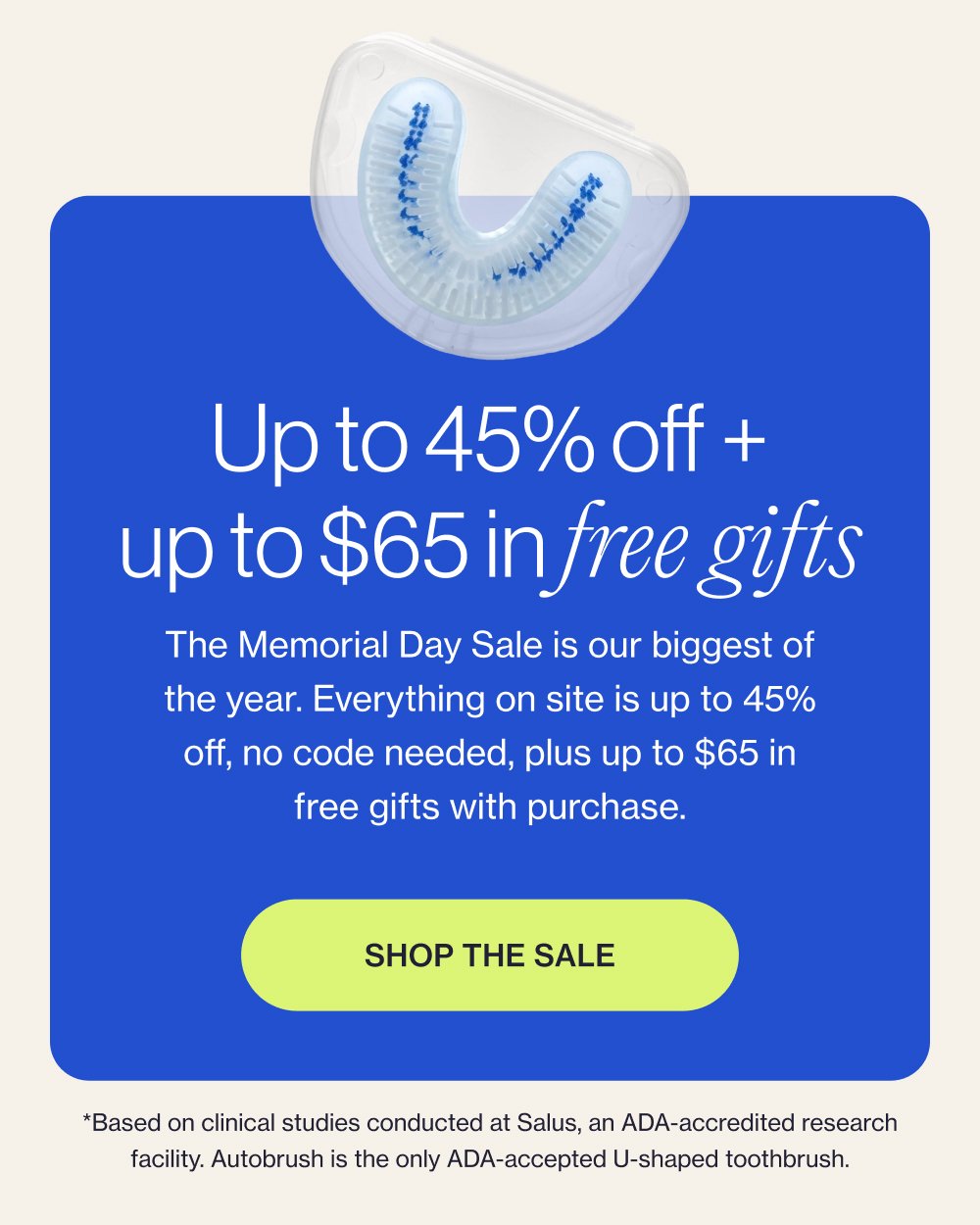 Up to 45% off + up to $65 in free gifts The Memorial Day Sale is our biggest of the year. Everything on site is up to 45% off, no code needed, plus up to $65 in free gifts with purchase. Shop the Sale *Based on clinical studies conducted at Salus, an ADA-accredited research facility. Autobrush is the only ADA-accepted U-shaped toothbrush.