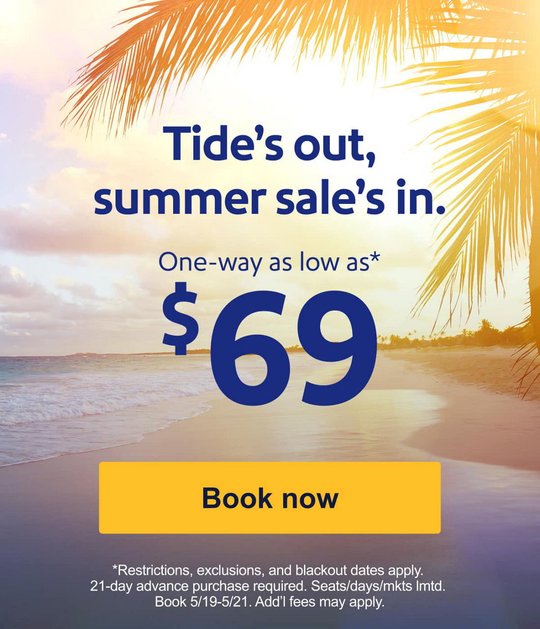 Tide’s out, summer sale’s in. Sale fares for $99 or less*. *Restrictions, exclusions, and blackout dates apply. 21-day advance purchase required. Seats/days/mkts lmtd. Book 5/19-5/21. Add’l fees may apply. [Book now]  