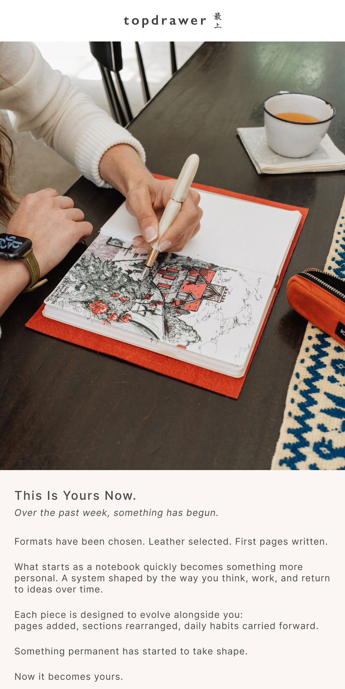 This Is Yours Now. Over the past week, something has begun. Formats have been chosen. Leather selected. First pages written.  What starts as a notebook quickly becomes something more personal. A system shaped by the way you think, work, and return to ideas over time.  Each piece is designed to evolve alongside you: pages added, sections rearranged, daily habits carried forward.  Something permanent has started to take shape.  Now it becomes yours.