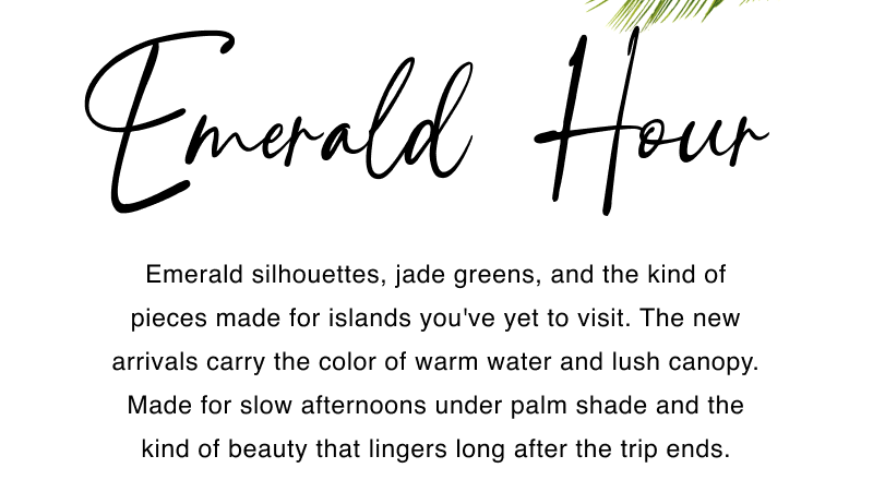 Emerald Hour. Emerald silhouettes, jade greens, and the kind of pieces made for islands you've yet to visit. The new arrivals carry the color of warm water and lush canopy. Made for slow afternoons under palm shade and the kind of beauty that lingers long after the trip ends.