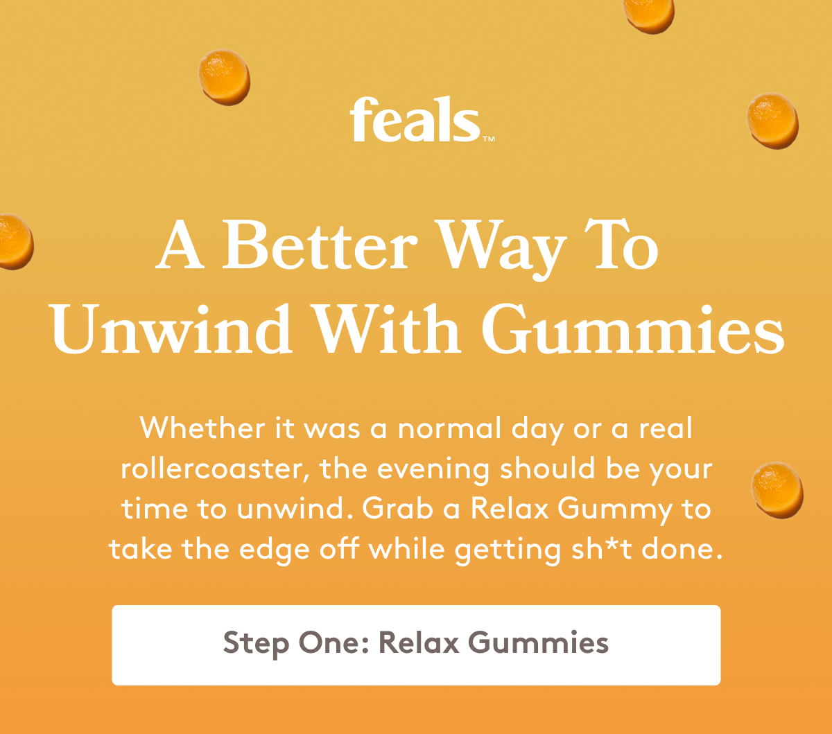 feals | A Better Way To  Unwind With Gummies Whether it was a normal day or a real rollercoaster, the evening should be your time to unwind. Grab a Relax Gummy to take the edge off while getting sh*t done. Step One: Relax Gummies