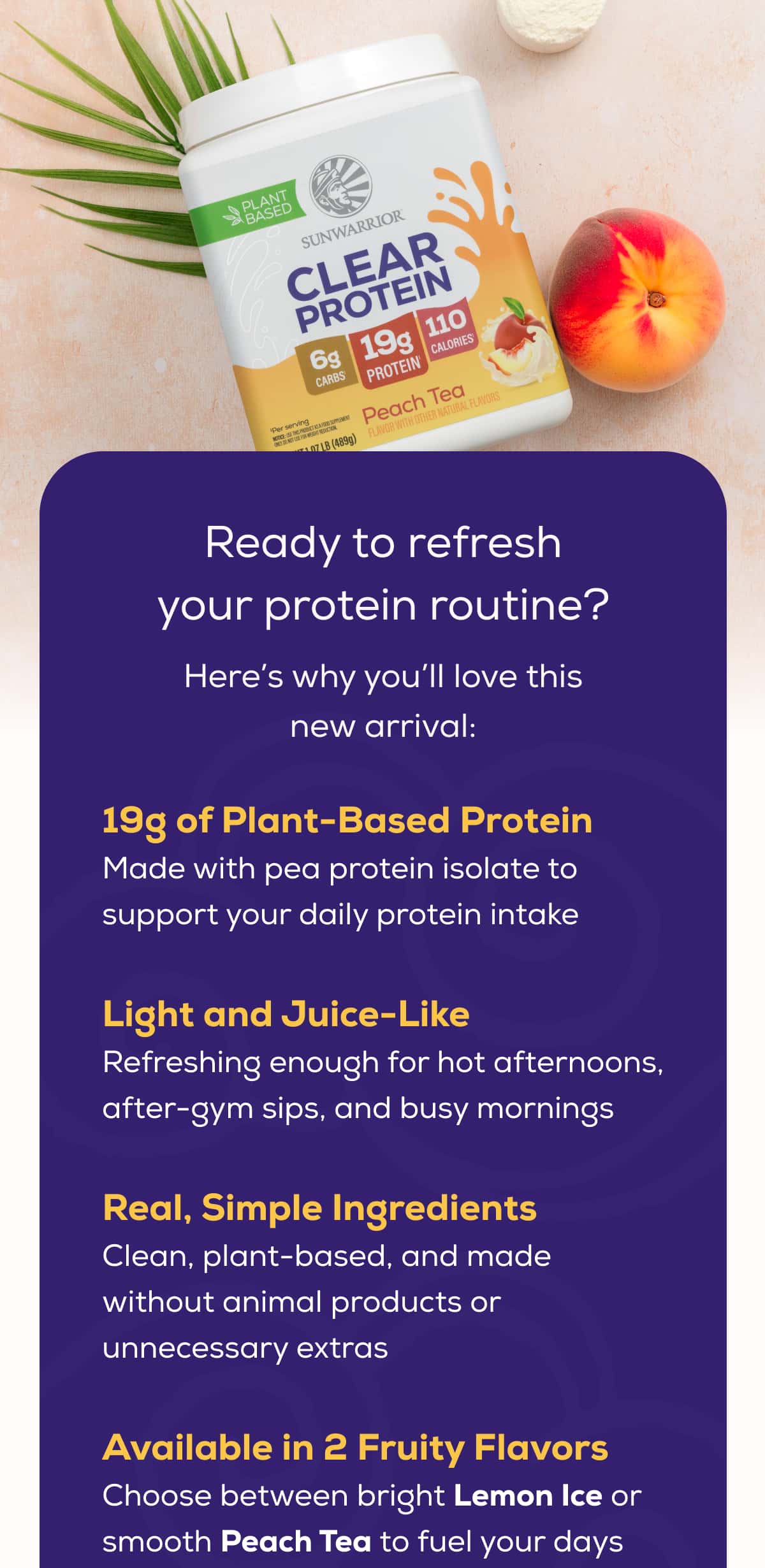 Ready to refresh your protein routine? Here’s why you’ll love this new arrival:   19g of Plant-Based Protein Made with pea protein isolate to support your daily protein intake  Light and Juice-Like Refreshing enough for hot afternoons, after-gym sips, and busy mornings Real, Simple Ingredients Clean, plant-based, and made without animal products or unnecessary extras  Available in 2 Fruity Flavors Choose between bright Lemon Ice or smooth Peach Tea to fuel your days