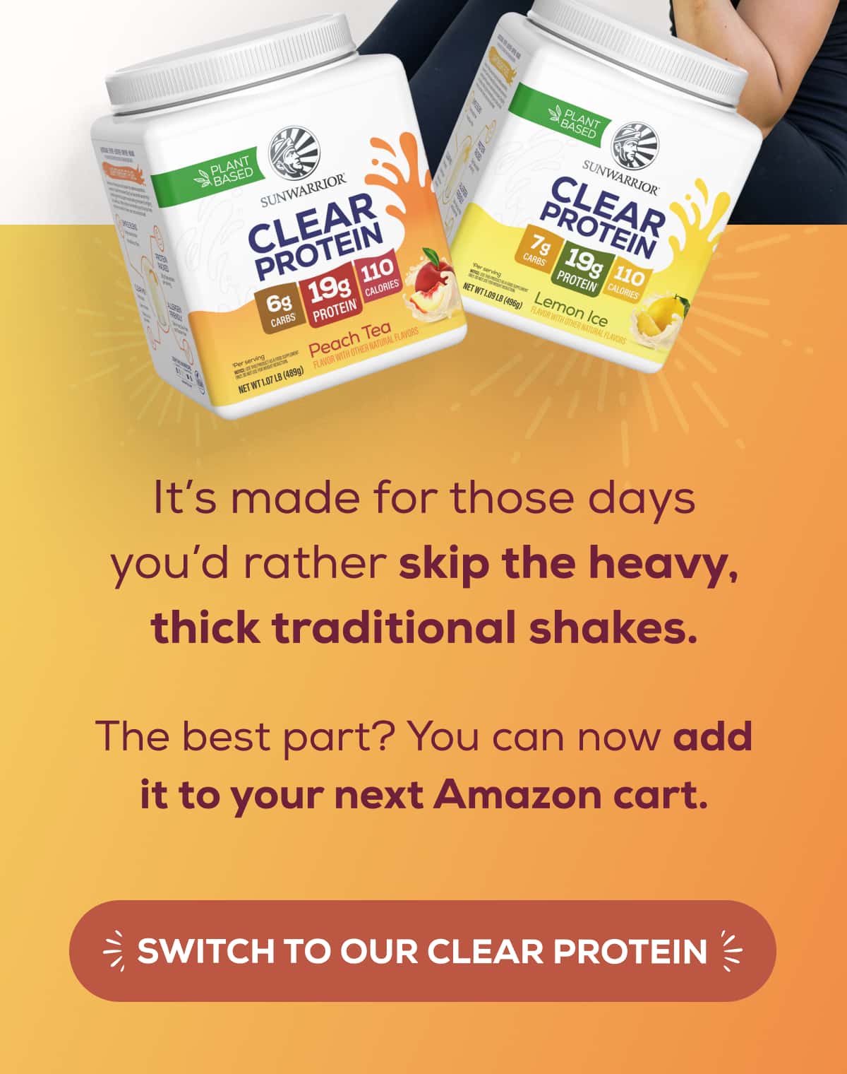 It’s made for those days you’d rather skip the heavy, thick traditional shakes.  The best part? You can now add it to your next Amazon cart.   SWITCH TO OUR CLEAR PROTEIN