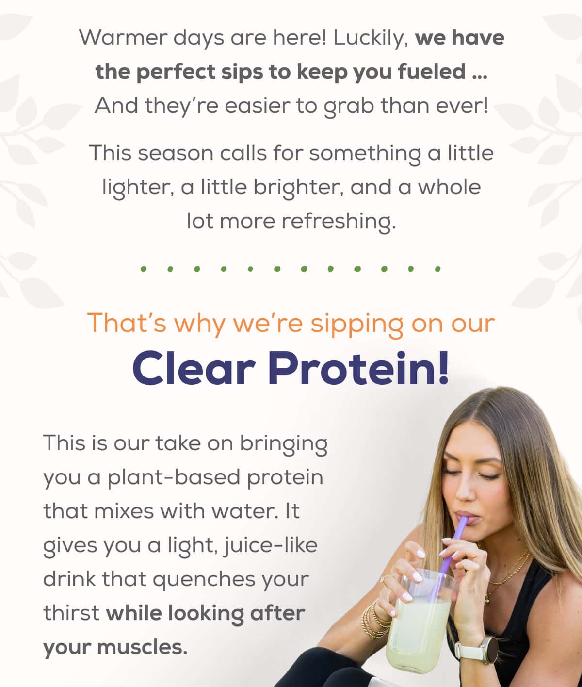 Warmer days are here!   Luckily, we have the perfect sips to keep you fueled … And they’re easier to grab than ever!  This season calls for something a little lighter, a little brighter, and a whole lot more refreshing.  That’s why we’re sipping on our Clear Protein!  This is our take on bringing you a plant-based protein that mixes with water. It gives you a light, juice-like drink that quenches your thirst while looking after your muscles.