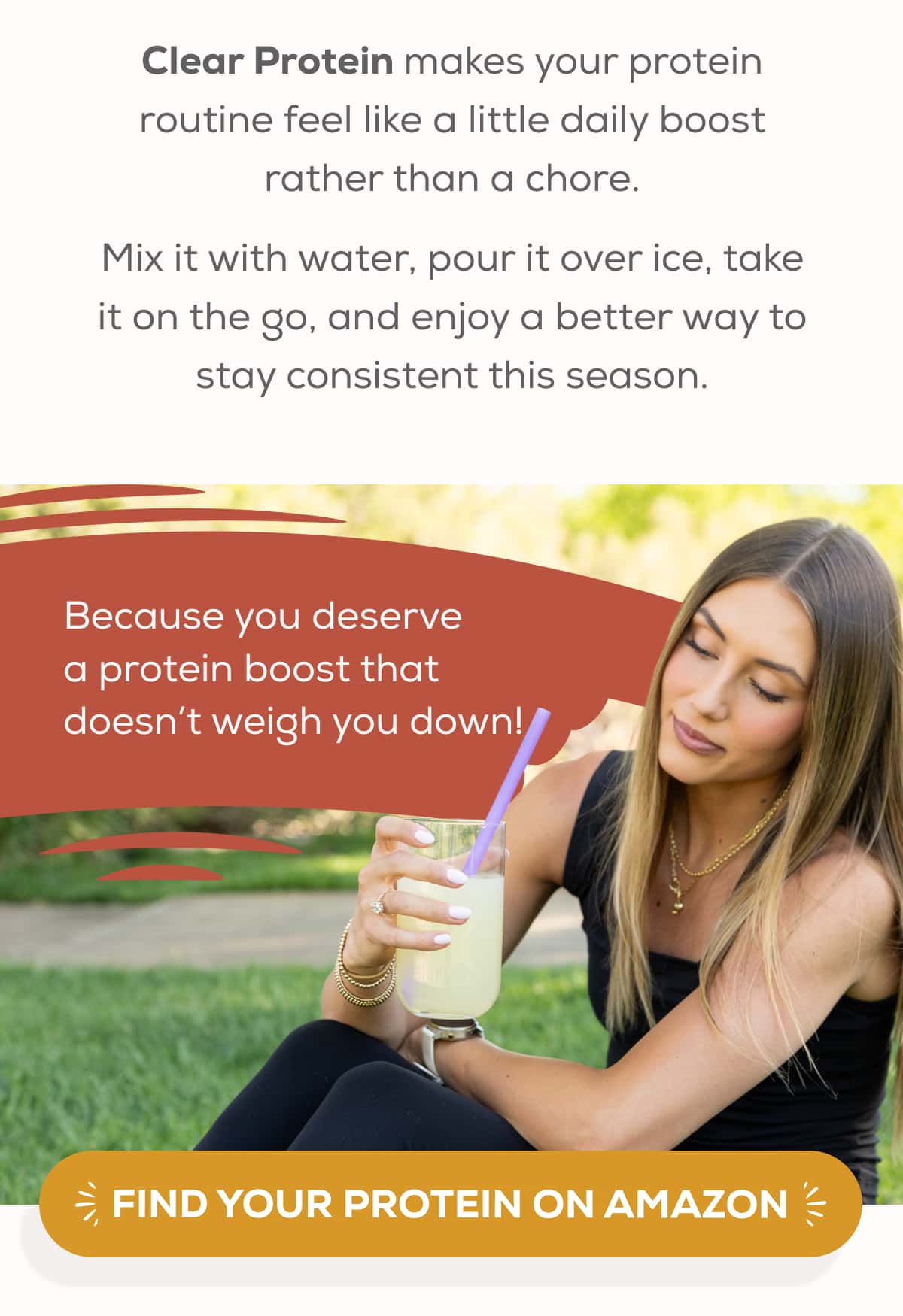 Clear Protein makes your protein routine feel like a little daily boost rather than a chore.  Mix it with water, pour it over ice, take it on the go, and enjoy a better way to stay consistent this season. Because you deserve a protein boost that doesn’t weigh you down!   FIND YOUR PROTEIN ON AMAZON