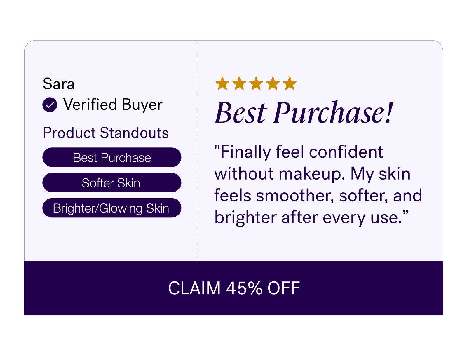 Sara Verified Buyer Best Purchase! Product Standouts "Finally feel confident without makeup. My skin feels smoother, softer, and brighter after every use.” Best Purchase Softer Skin Brighter/Glowing Skin CLAIM 45% OFF