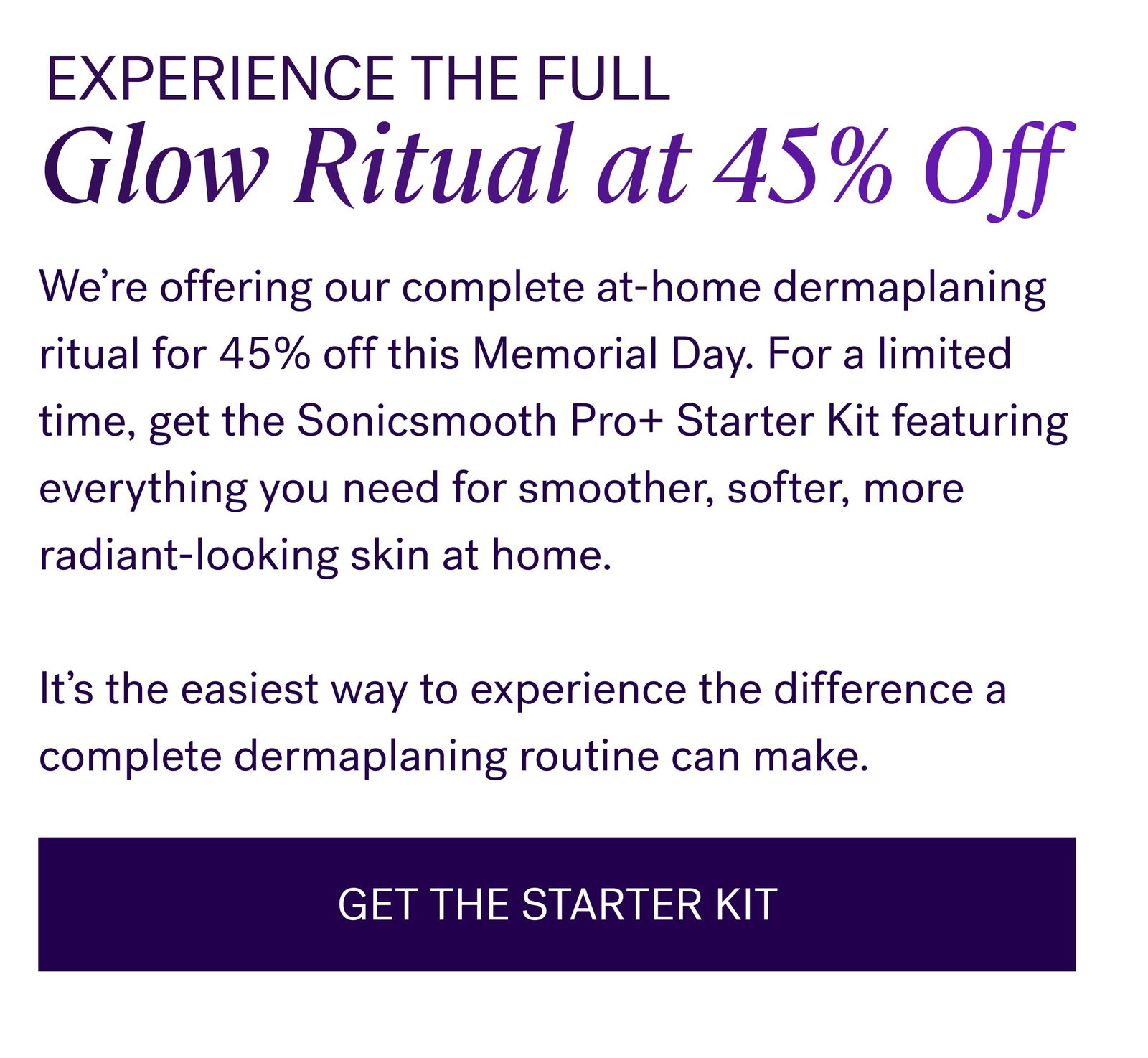 Experience The Full Glow Ritual at 45% Off We’re offering our complete at-home dermaplaning ritual for 45% off this Memorial Day. For a limited time, get the Sonicsmooth Pro+ Starter Kit featuring everything you need for smoother, softer, more radiant-looking skin at home.   It’s the easiest way to experience the difference a complete dermaplaning routine can make. GET THE STARTER KIT