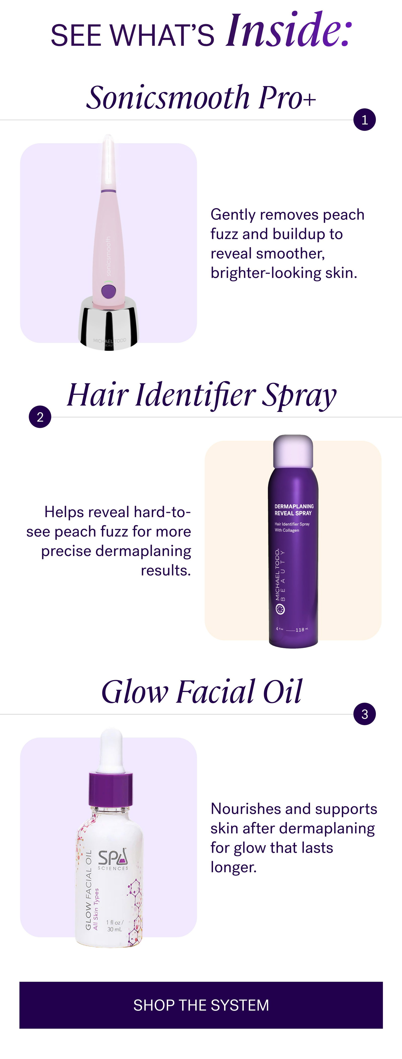 SEE WHAT’s Inside: Sonicsmooth Pro+ Gently removes peach fuzz and buildup to reveal smoother, brighter-looking skin. Hair Identifier Spray Helps reveal hard-to-see peach fuzz for more precise dermaplaning results. Glow Facial Oil Nourishes and supports skin after dermaplaning for glow that lasts longer. SHOP THE SYSTEM