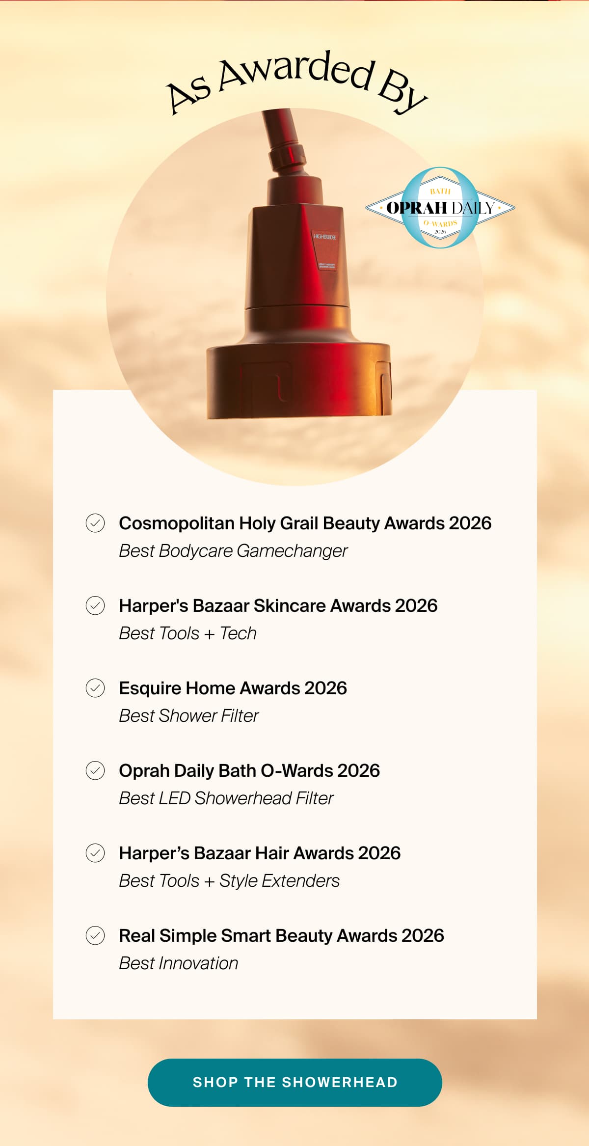 - Cosmopolitan Holy Grail Beauty Awards 2026 · Best Bodycare Gamechanger - Harper's Bazaar Skincare Awards 2026 · Best Tools + Tech - Esquire Home Awards 2026 · Best Shower Filter - Oprah Daily Bath O-Wards 2026 · Best LED Showerhead Filter - Harper’s Bazaar Hair Awards 2026 · Best Tools + Style Extenders - Real Simple Smart Beauty Awards 2026 · Best Innovation | Shop the Showerhead
