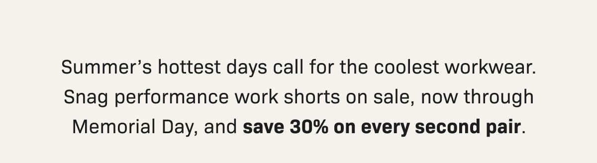 Summer’s hottest days call for the coolest workwear. Snag performance work shorts on sale, now through Memorial Day, and save 30% on every second pair.