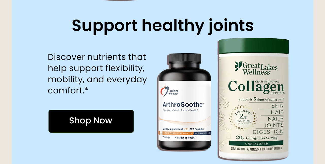 Support Healthy Joints: Discover nutrients that help support flexibility, mobility, and everyday comfort. Shop Joint Support.