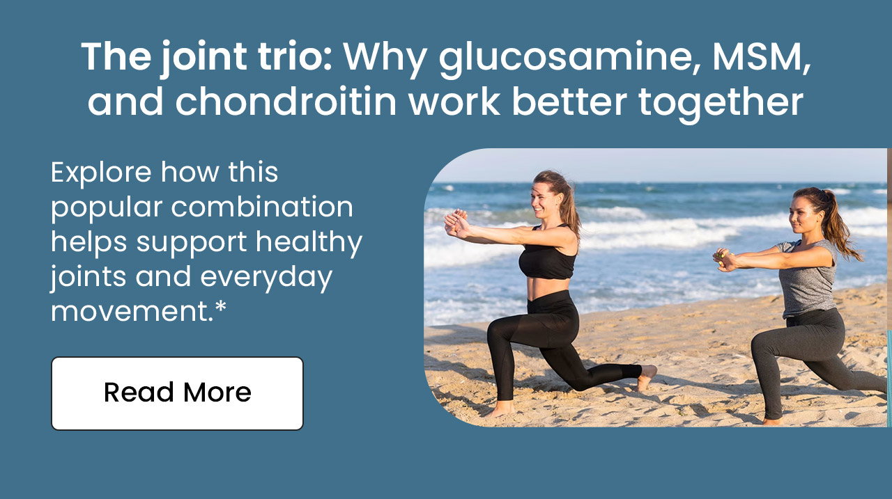 The Joint Trio: Why Glucosamine, MSM, and Chondroitin Work Better Together. Explore how this popular combination helps support healthy joints and everyday movement.* Read More.