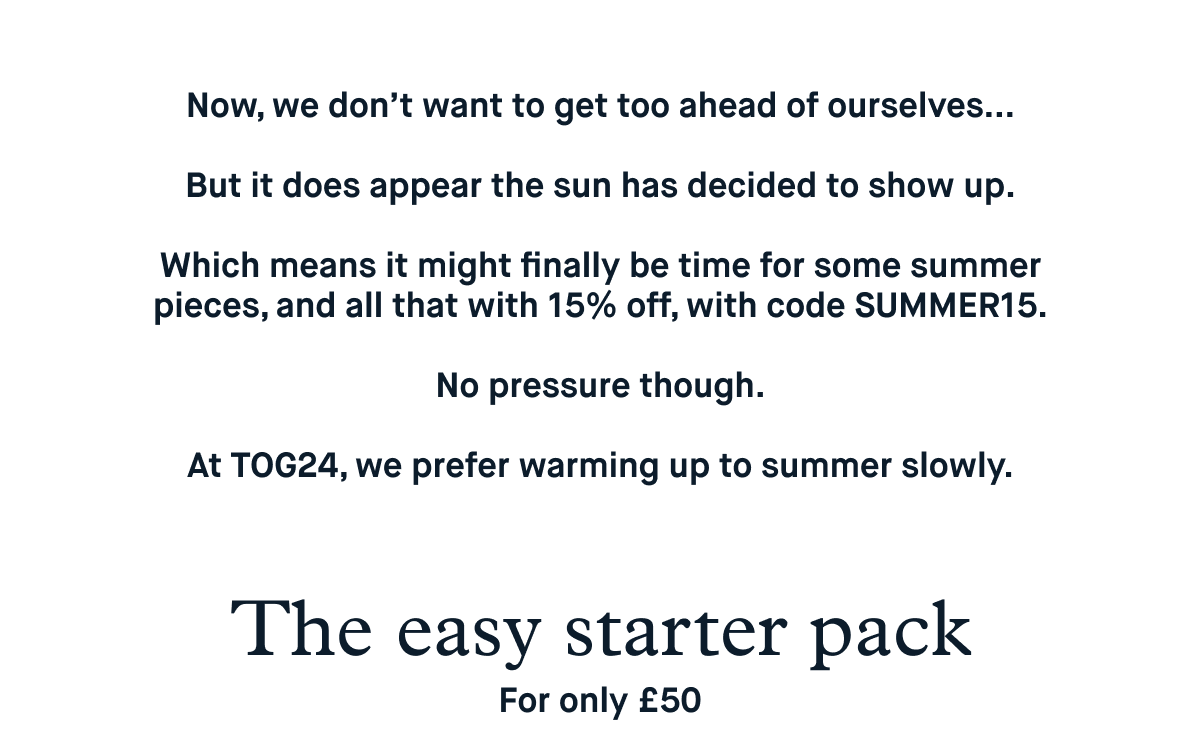 Now, we don’t want to get too ahead of ourselves…  But it does appear the sun has decided to show up.  Which means it might finally be time for some summer pieces, and all that with 15% off, with code SUMMER15.  No pressure though.  At TOG24, we prefer warming up to summer slowly.