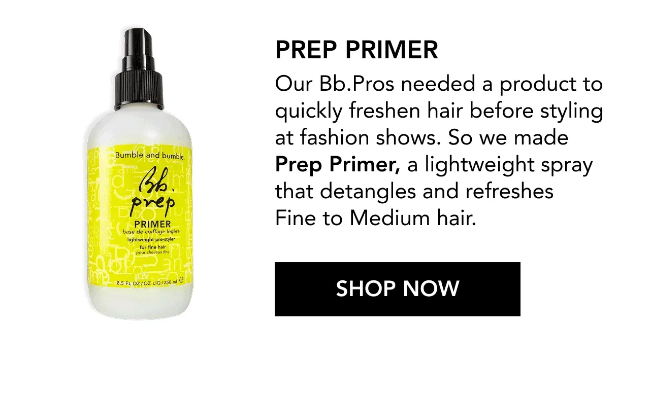 PREP PRIMER | Our Bb.Pros needed a product to quickly freshen hair before styling at fashion shows. So we made Prep Primer, a lightweight spray that detangles and refreshes Fine to Medium hair. | SHOP NOW PREP PRIMER | Our Bb.Pros needed a product to quickly freshen hair before styling at fashion shows. So we made Prep Primer, a lightweight spray that detangles and refreshes Fine to Medium hair. | SHOP NOW