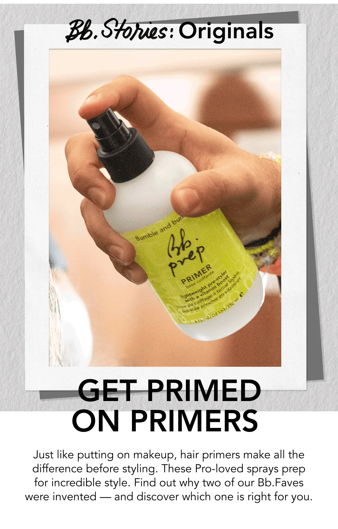 GET PRIMED ON PRIMERS | Just like putting on makeup, hair primers make all the difference before styling. These Pro-loved sprays prep for incredible style. Find out why two of our Bb.Faves were invented — and discover which one is right for you. GET PRIMED ON PRIMERS | Just like putting on makeup, hair primers make all the difference before styling. These Pro-loved sprays prep for incredible style. Find out why two of our Bb.Faves were invented — and discover which one is right for you.