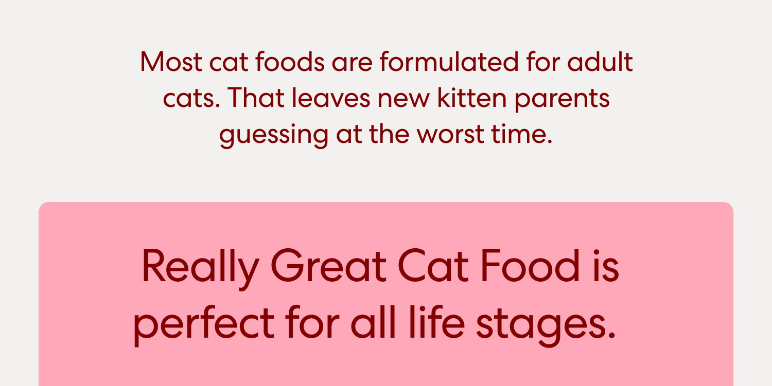  Most cat foods are formulated for adult cats. That leaves new kitten parents guessing at the worst time.  Really Great Cat Food is perfect for all life stages.