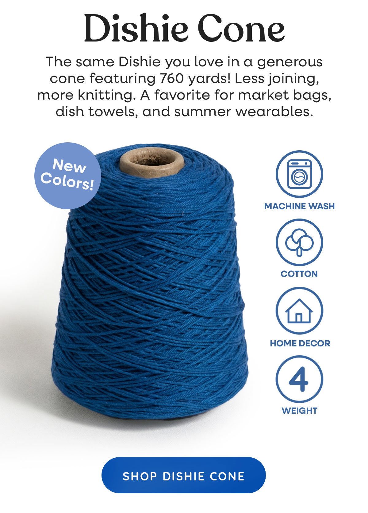 Image: A large cone of blue thread. Text: Dishie Cone. The same Dishie you love in a generous cone featuring 760 yards! Less joining, more knitting. A favorite for market bags, dish towels, and summer wearables. New Colors! Machine washable, cotton, home decor, 4 weight. Shop Dishie Cone >>