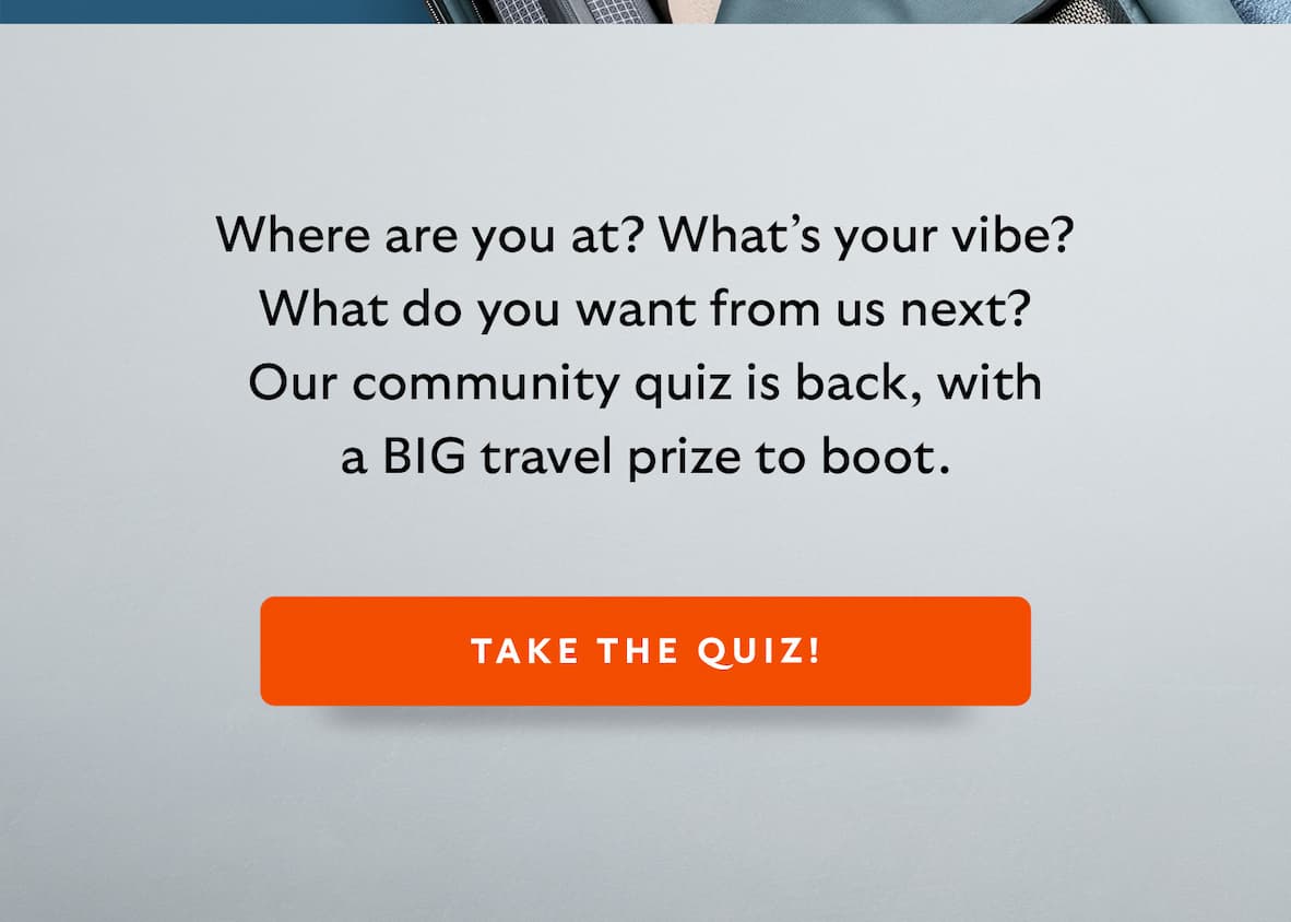 Where are you at? What’s your vibe? What do you want from us next? Our community quiz is back, with a BIG travel prize to boot. 