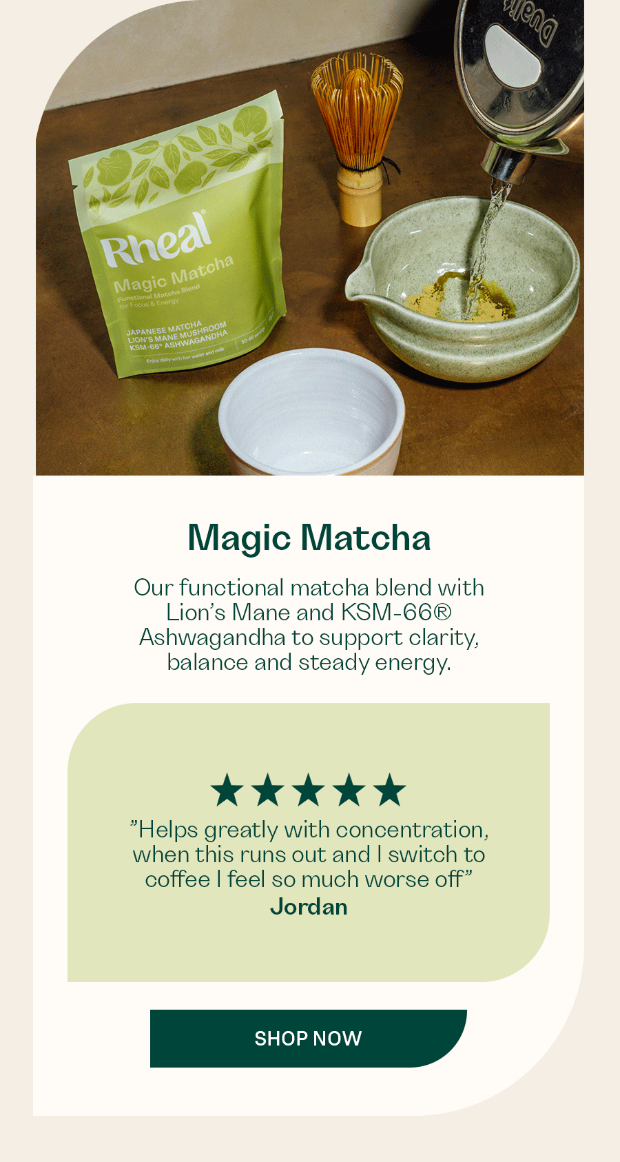Our functional matcha blend with Lion’s Mane and KSM-66® Ashwagandha to support clarity, balance and steady energy.  ”Helps greatly with concentration, when this runs out and I switch to coffee I feel so much worse off” - Jordan  ”I can't get through the day without my matcha.  I really love this drink, really helps my focus and tastes delicious.” - Sarah  ”Since having a major IBS relapse in 2023 I switched coffee for this matcha and have never looked back.” - Tanya