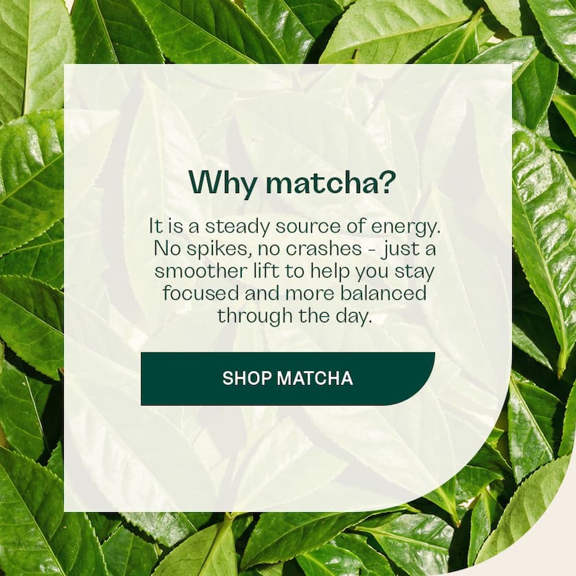 Why Matcha? It is a steady source of energy. No spikes, no crashes - just a smoother lift to help you stay focused and more balanced through the day.
