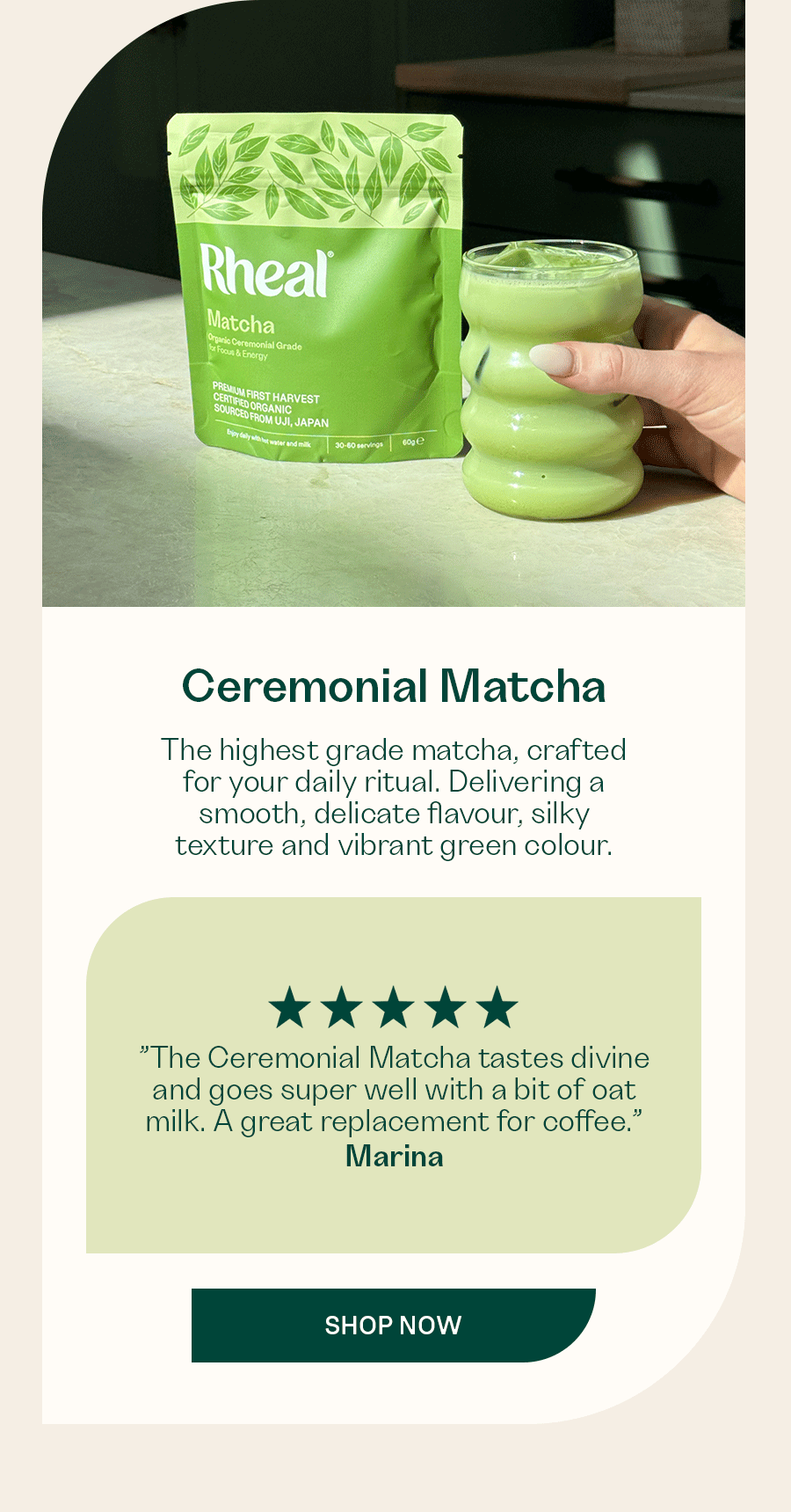 The highest grade matcha, crafted for your daily ritual. Delivering a smooth, delicate flavour, silky texture and vibrant green colour.  ”The Ceremonial Matcha tastes divine and goes super well with a bit of oat milk. A great replacement for coffee.” - Marina  ”The Matcha has been a great substitute to coffee and I feel a bit more alert in my midday slump.” - B  ”This was my first time trying matcha. I was pleasantly surprised at how smooth and light it was. I now have one every evening.” - Becks