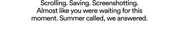 Scrolling. Saving. Screenshotting. Almost like you were waiting for this moment. Summer called, we answered.