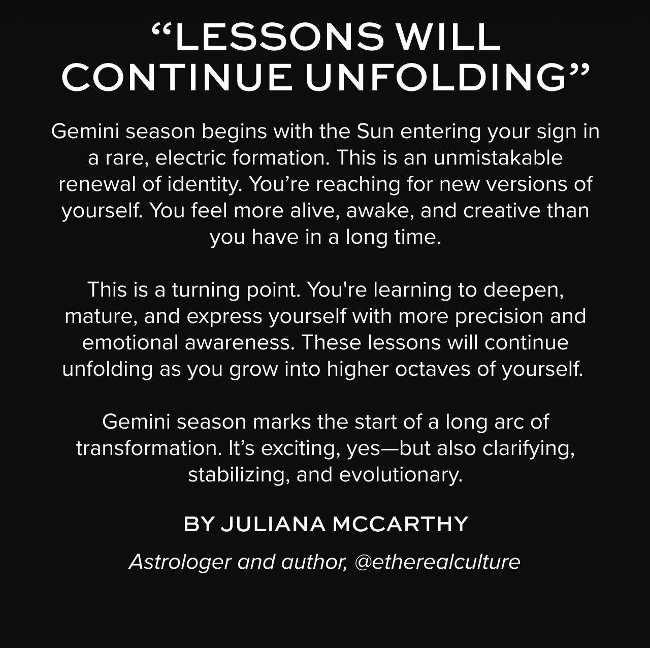 “LESSONS WILL CONTINUE UNFOLDING”: Gemini season begins with the Sun entering your sign in a rare, electric formation. This is an unmistakable renewal of identity. You’re reaching for new versions of yourself. You feel more alive, awake, and creative than you have in a long time. This is a turning point. You're learning to deepen, mature, and express yourself with more precision and emotional awareness. These lessons will continue unfolding as you grow into higher octaves of yourself.