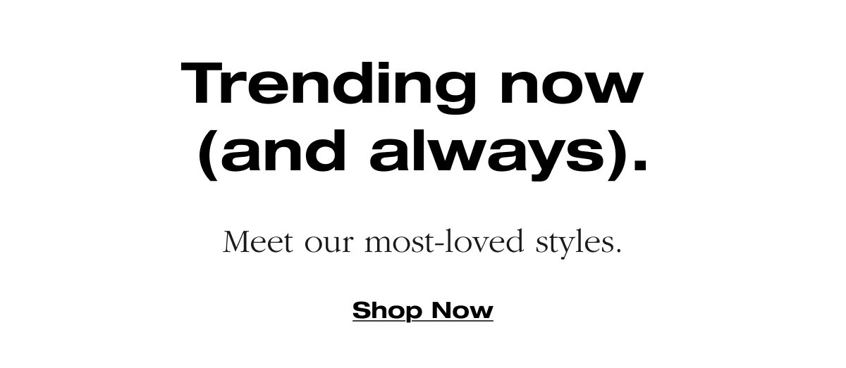 Trending now (and always). Meet our most-loved styles. Shop Now