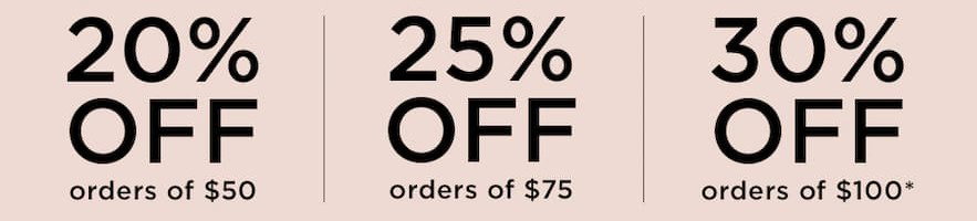 20% OFF orders of $50 | 25% OFF orders of $75 | 30% OFF orders of $100*