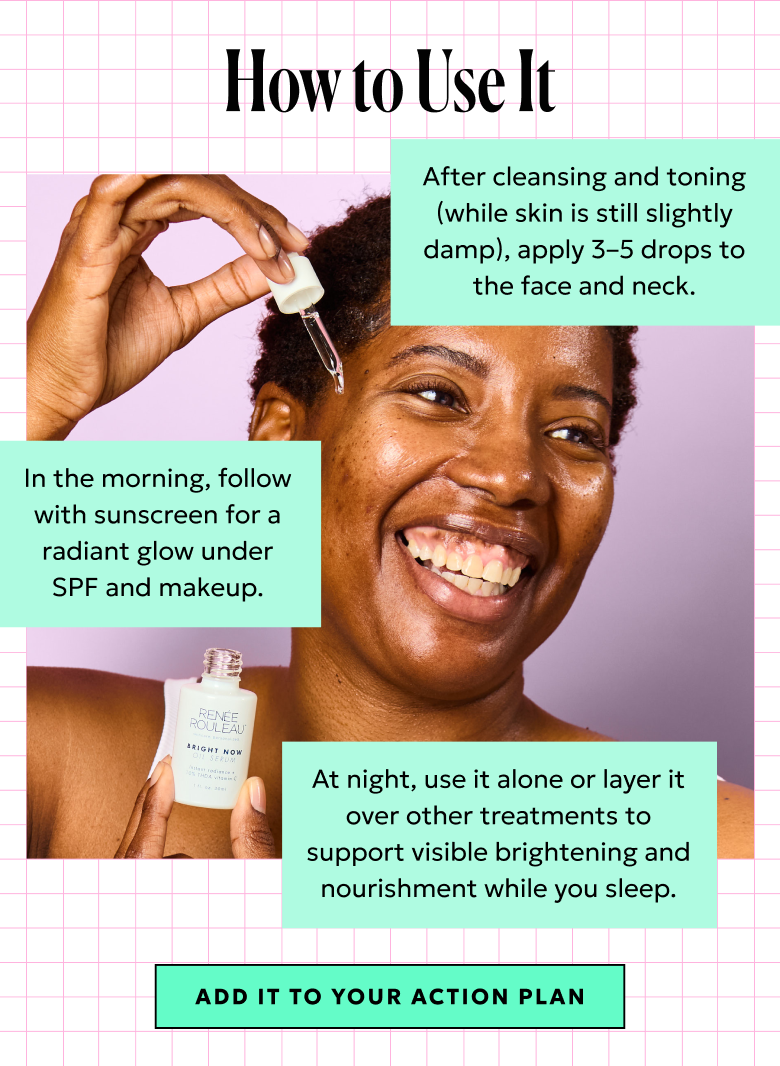How to Use It: After cleansing and toning, apply 3-5 drops to the face and neck. In the morning, before sunscreen. At night, use it alone or layer it over other treatments. Add it to your Action Plan.