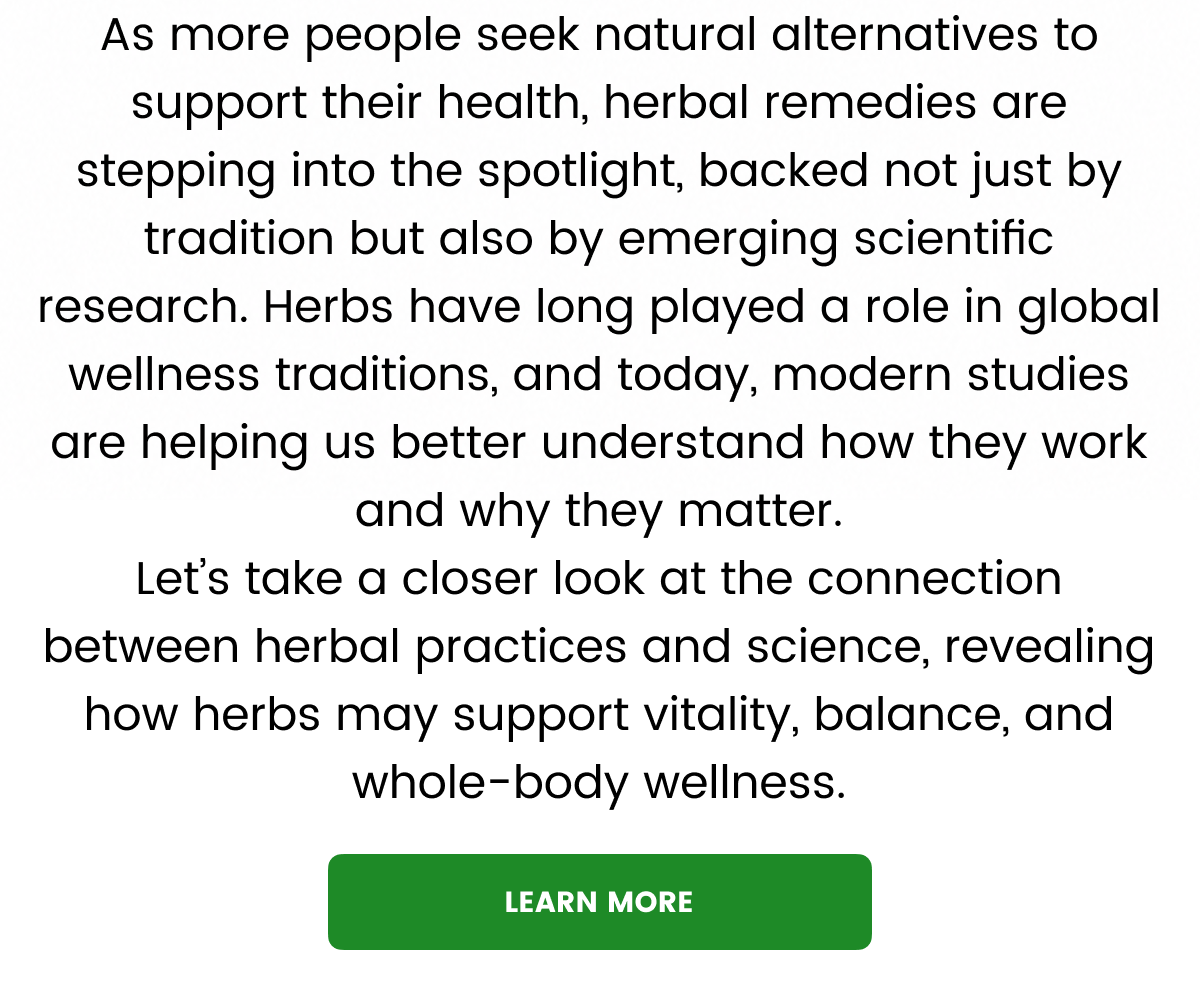 As more people seek natural alternatives to support their health, herbal remedies are stepping into the spotlight, backed not just by tradition but also by emerging scientific research. Herbs have long played a role in global wellness traditions, and today, modern studies are helping us better understand how they work and why they matter. Let’s take a closer look at the connection between herbal practices and science, revealing how herbs may support vitality, balance, and whole-body wellness.
