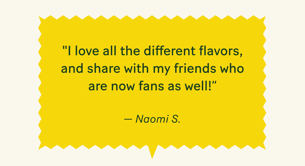 "I love all the different flavors and share with my friends who are now fans as well!" — Naomi S.