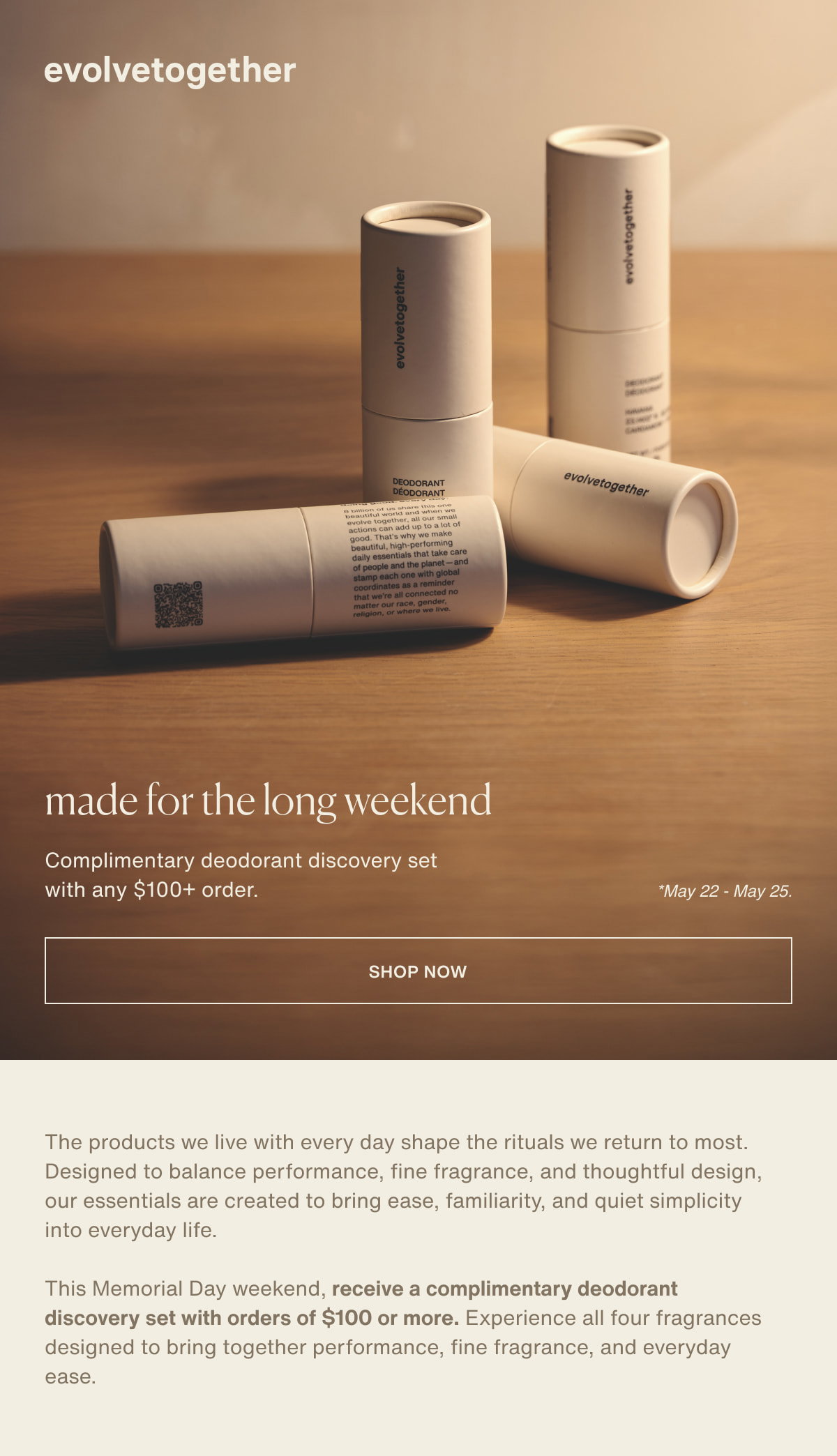 evolvetogether | made for the long weekend | Complimentary deodorant discovery set with any $100+ order. | *May 22 - May 25. | [ shop now ] | The products we live with every day shape the rituals we return to most. Designed to balance performance, fine fragrance, and thoughtful design, our essentials are created to bring ease, familiarity, and quiet simplicity into everyday life. | This Memorial Day weekend, receive a complimentary deodorant discovery set with orders of $100 or more. Experience all four fragrances designed to bring together performance, fine fragrance, and everyday ease.