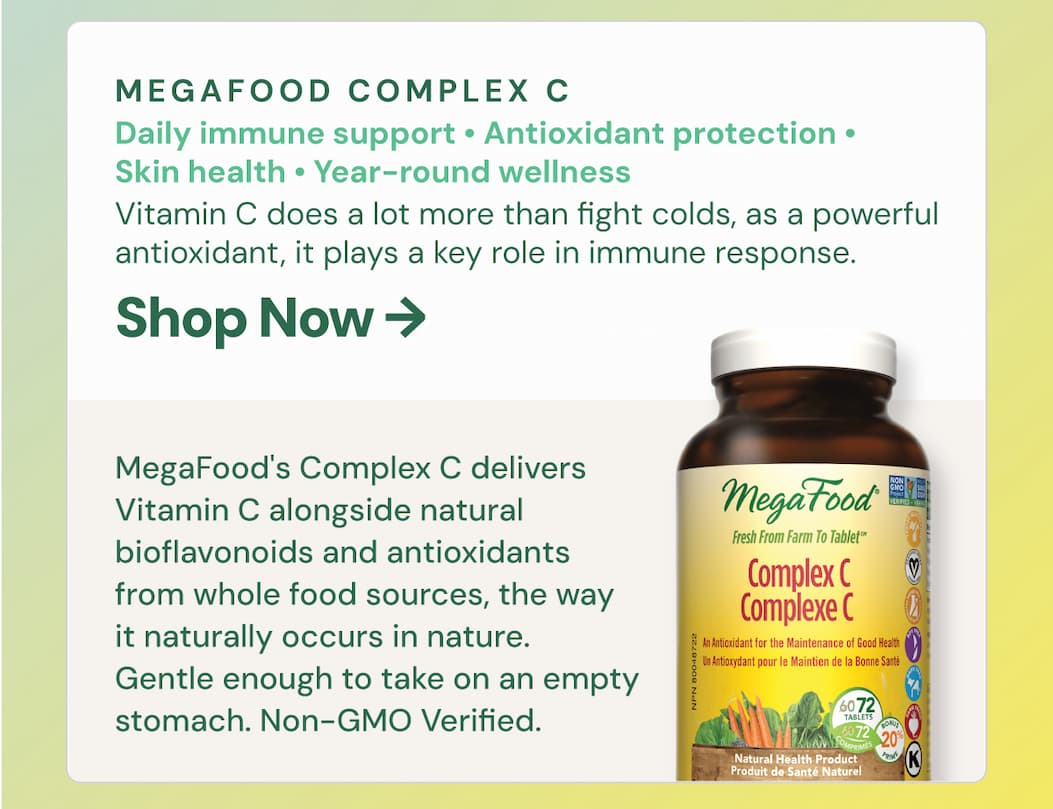 MegaFood Complex C. Best for: immune support, antioxidant protection, skin health, year-round wellness. Vitamin C does a lot more than fight colds. It's a powerful antioxidant, supports collagen production, helps your body absorb iron, and plays a key role in immune response — every single day, not just when you're sick. MegaFood's Complex C delivers Vitamin C alongside natural bioflavonoids and antioxidants from whole food sources, the way it naturally occurs in nature. Gentle enough to take on an empty stomach. Non-GMO Verified.