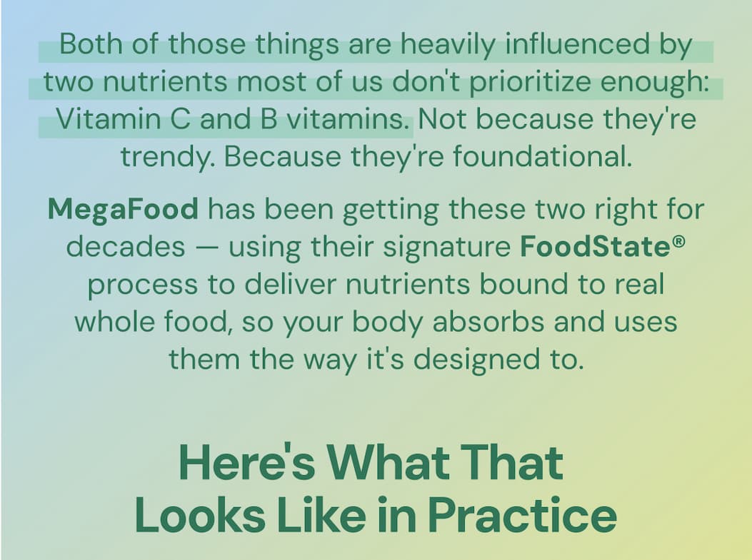 Both of those things are heavily influenced by two nutrients most of us don't prioritize enough: Vitamin C and B vitamins. Not because they're trendy. Because they're foundational. MegaFood has been getting these two right for decades — using their signature FoodState® process to deliver nutrients bound to real whole food, so your body absorbs and uses them the way it's designed to. Here's what that looks like in practice.