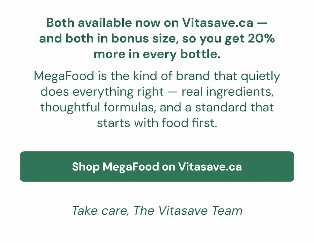 Both available now on Vitasave.ca — and both in bonus size, so you get 20% more in every bottle. MegaFood is the kind of brand that quietly does everything right — real ingredients, thoughtful formulas, and a standard that starts with food first. Shop MegaFood on Vitasave.ca → Take care, The Vitasave Team