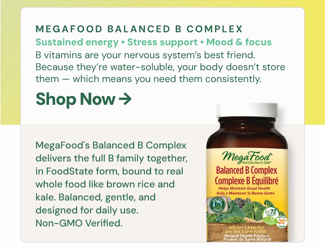 MegaFood Balanced B Complex. Best for: sustained energy, stress support, mood, focus, nervous system health. B vitamins are your nervous system's best friend. They support energy metabolism, mood regulation, brain function, and stress resilience — and because they're water soluble, your body doesn't store them. You need them consistently. MegaFood's Balanced B Complex delivers the full B family together, in FoodState form, bound to real whole food like brown rice and kale. Balanced, gentle, and designed for daily use. Non-GMO Verified.