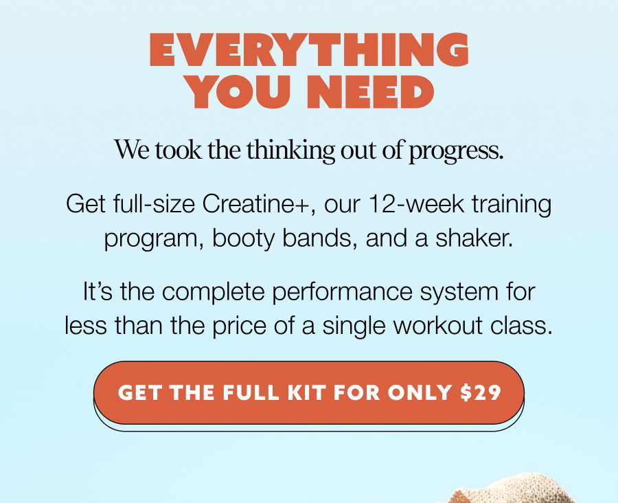 EVERYTHING YOU NEED We took the thinking out of progress. Get full-size Creatine+, our 12-week training program, booty bands, and a shaker. It’s the complete performance system for less than the price of a single workout class. GET THE FULL KIT FOR ONLY $29