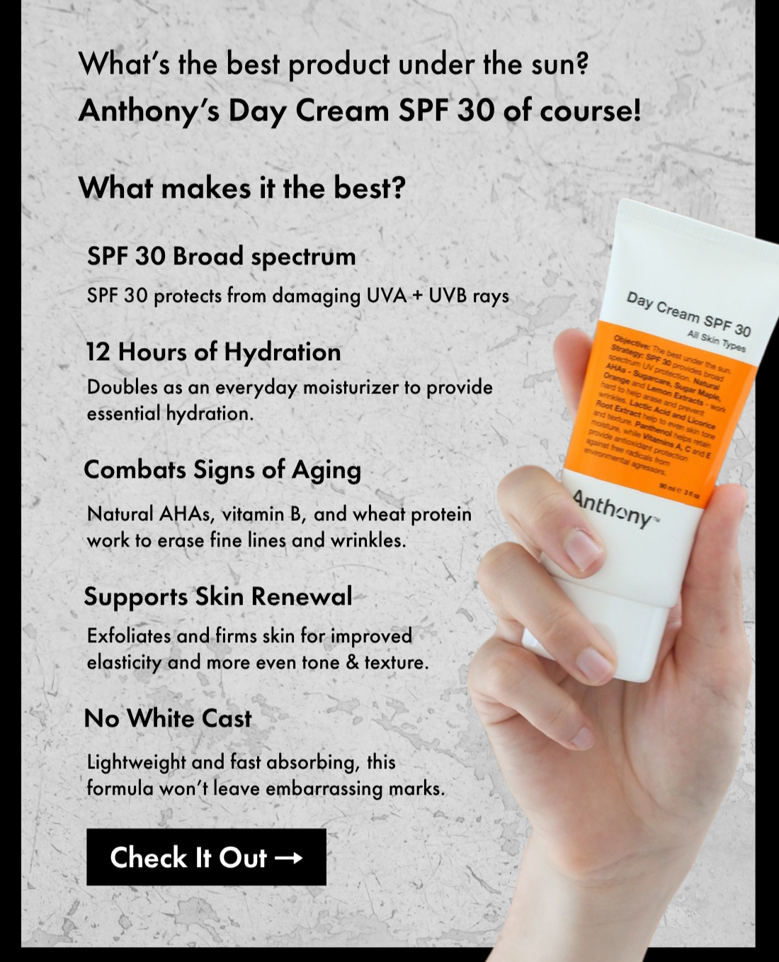 What’s the best product under the sun? Anthony’s Day Cream SPF 30 of course!  What makes it the best?  SPF 30 Broad spectrum- SPF 30 protects from damaging UVA + UVB rays.  12 Hours of Hydration- Doubles as an everyday moisturizer to provide essential hydration.  Combats Signs of Aging- Natural AHAs, vitamin B, and wheat protein work to erase fine lines and wrinkles.  Supports Skin Renewal- Exfoliates and firms skin for improved elasticity and more even tone & texture.  No White Cast- Lightweight and fast absorbing, this formula won’t leave embarrassing marks.  Check It Out.