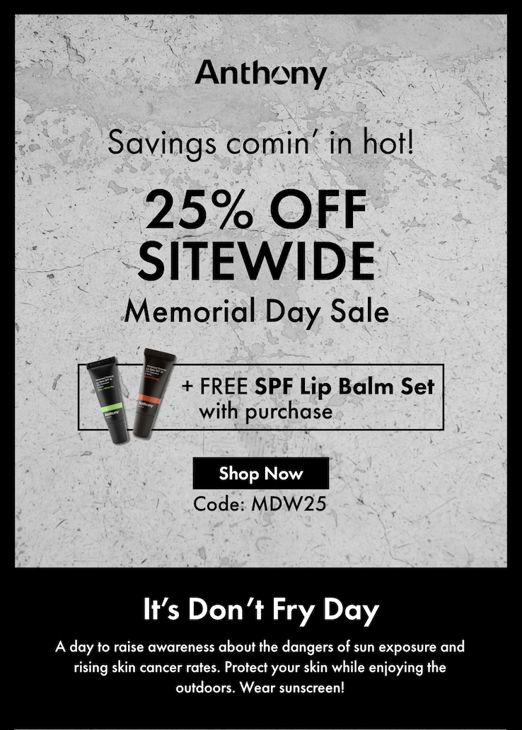 Savings comin’ in hot! 25% off Sitewide Memorial Day Sale + FREE SPF Lip Balm Set with purchase! Shop Now Code: MDW25 - It’s Don’t Fry Day! A day to raise awareness about the dangers of sun exposure and rising skin cancer rates. Protect your skin while enjoying the outdoors. Wear sunscreen! 