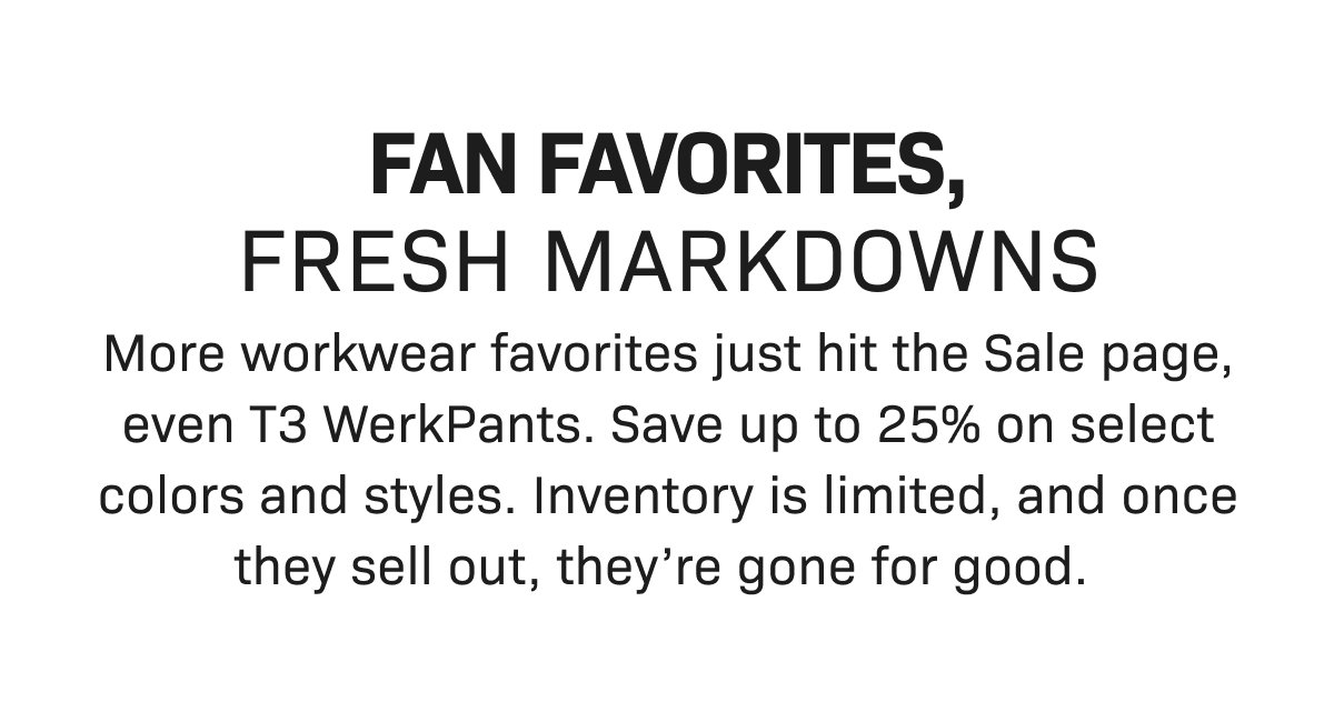 FAN FAVORITES, FRESH MARKDOWNS— More workwear favorites just hit the Sale page, even T3 WerkPants. Save up to 25% on select colors and styles. Inventory is limited, and once they sell out, they’re gone for good.