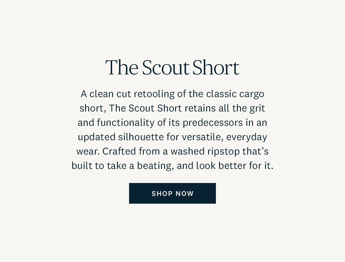 The Scout Short. A clean cut retooling of the classic cargo short, The Scout Short retains all the grit and functionality of its predecessors in an updated silhouette for versatile, everyday wear. Crafted from a washed ripstop that's built to take a beating, and look better for it. Shop Now. 
