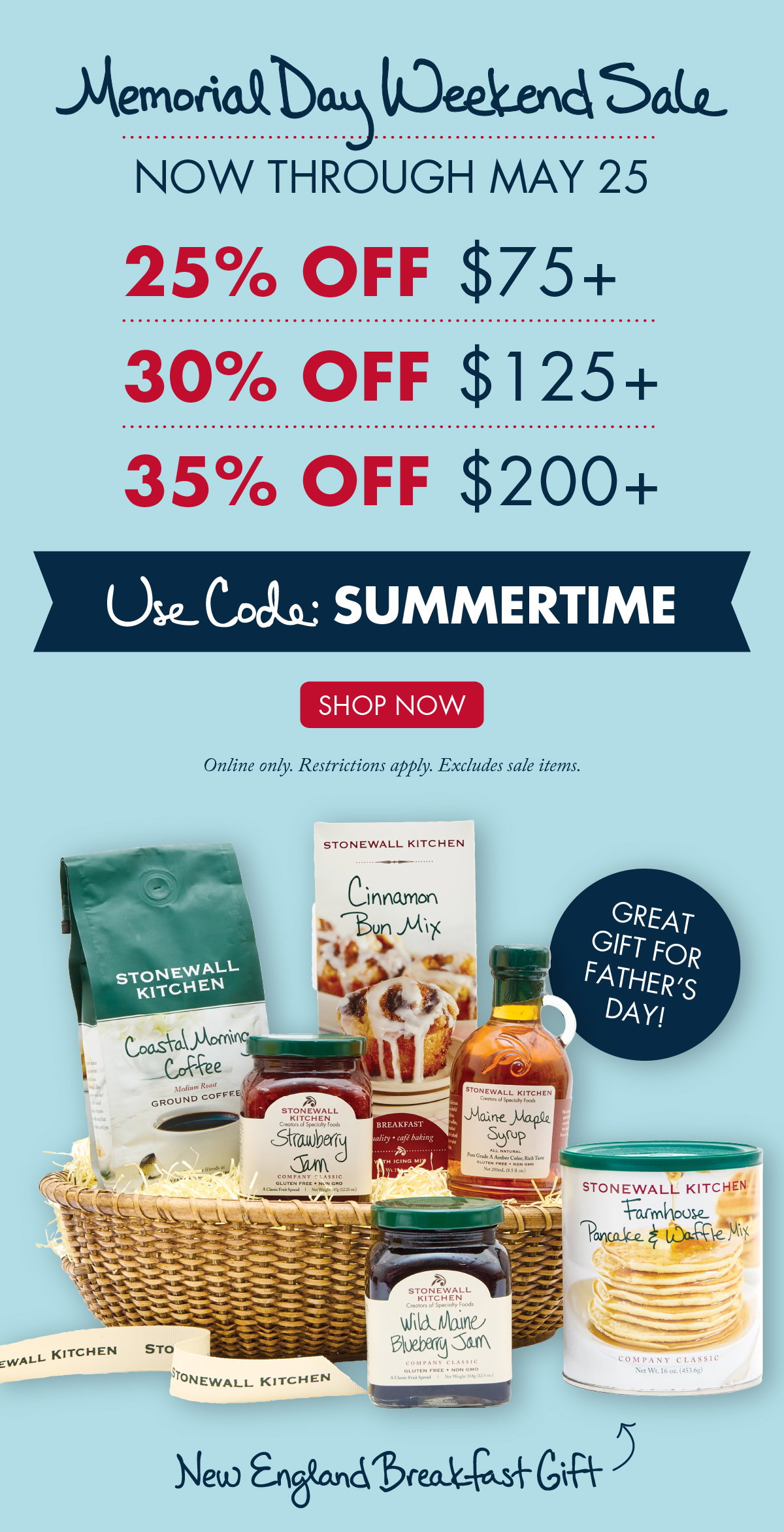 Memorial Day Weekend Sale - Now Through May 25 - 25% OFF $75 + 30% OFF $125 + 35% OFF $200 + - Use Code: SUMMERTIME - SHOP NOW - Online only. Restrictions apply. Excludes sale items. Great gift for Father's Day! New England Breakfast Gift