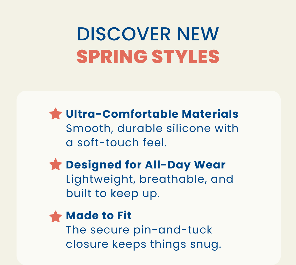 Discover new spring styles | Ultra-Comfortable Materials Smooth, durable silicone with a soft-touch feel. | Designed for All-Day Wear Lightweight, breathable, and built to keep up. | Made to Fit The secure pin-and-tuck closure keeps things snug.