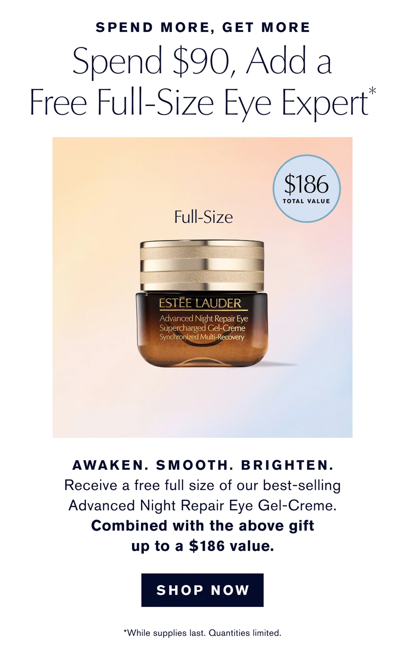 SPEND MORE, GET MORE | Spend $90, Add a Free Full-Size Eye Expert* | AWAKEN. SMOOTH. BRIGHTEN. | Receive a free full size of our best-selling Advanced Night Repair Eye Gel-Creme. | Combined with the above gift up to a $186 value. | SHOP NOW | *While supplies last. Quantities limited.