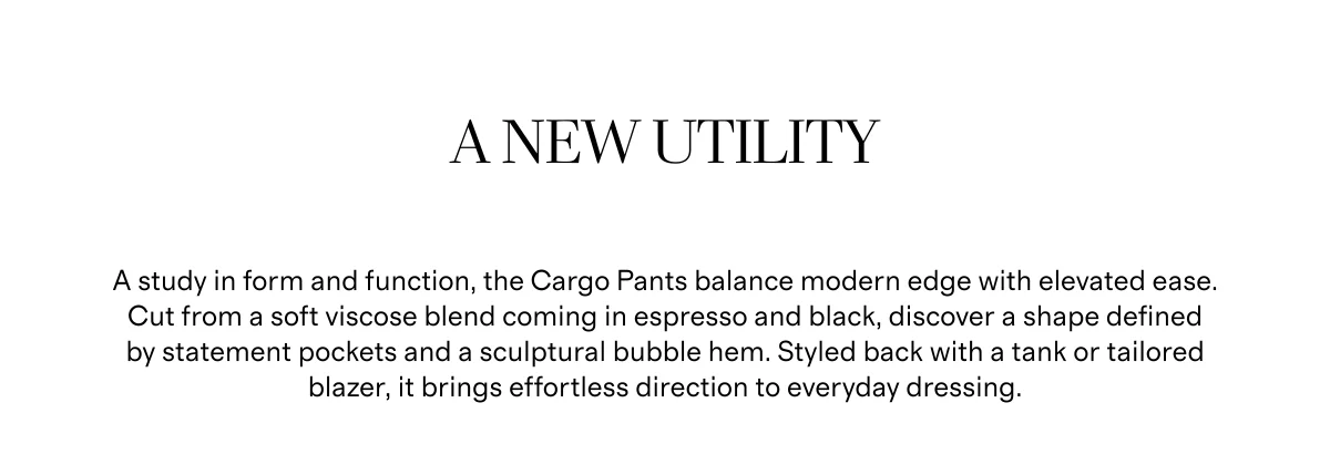 A New Utility | A study in form and function, the Cargo Pants balance modern edge with elevated ease. Cut from a soft viscose blend coming in espresso and black, discover a shape defined by statement pockets and a sculptural bubble hem. Styled back with a tank or tailored blazer, it brings effortless direction to everyday dressing.