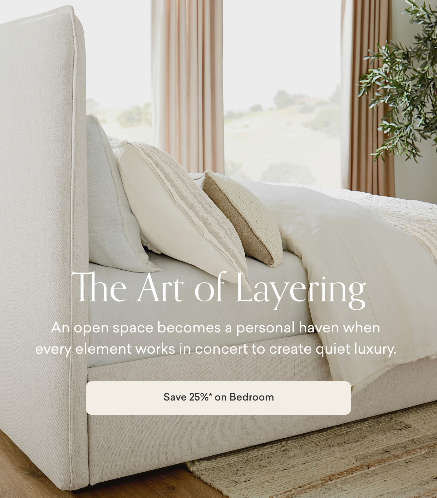 The art of layering. An open space becomes a personal haven when every element works in concert to create quiet luxury. 25% off Bedroom