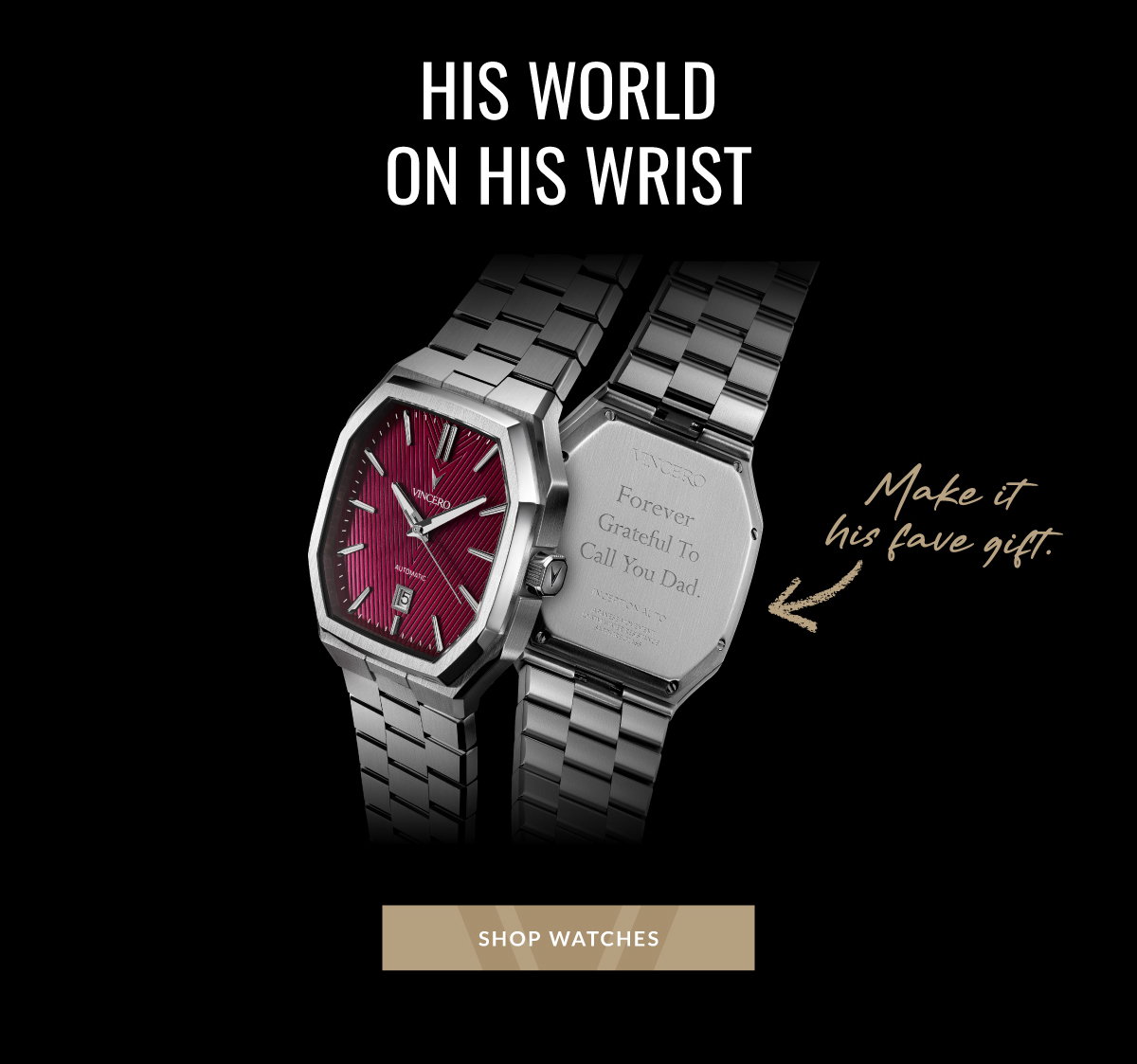 HIS WORLD ON WRIST Make it his fave gift. SHOP WATCHES