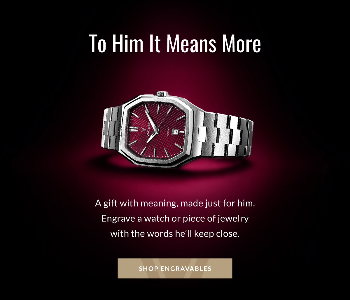 To Him It Means More A gift with meaning, made just for him. Engrave a watch or piece of jewelry with the words he'll keep close. SHOP ENGRAVABLES