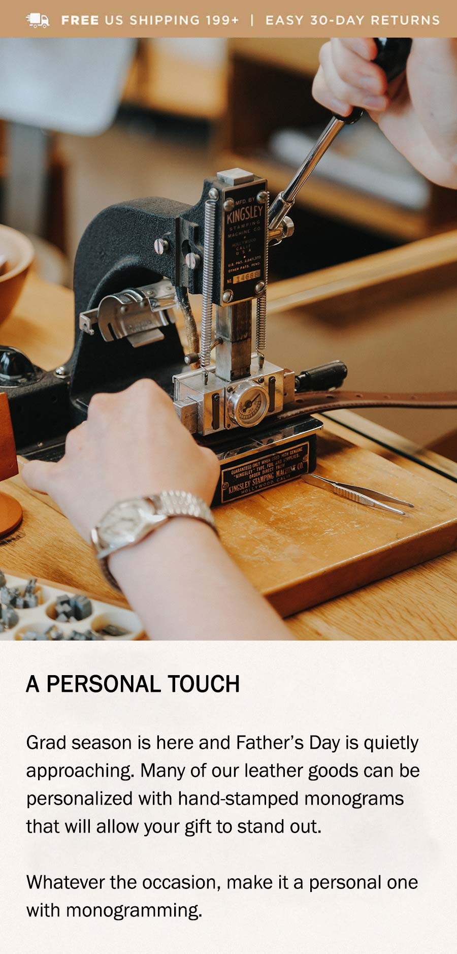 A PERSONAL TOUCH Grad season is here and Father’s Day is quietly approaching. Many of our leather goods can be personalized with hand-stamped monograms that will allow your gift to stand out. Whatever the occasion, make it a personal one with monogramming.